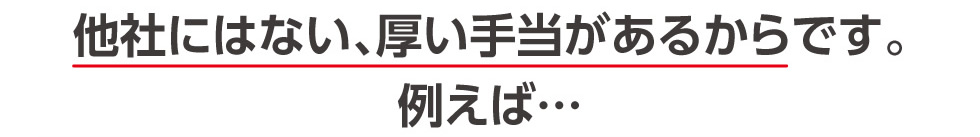 他社にはない、厚い手当があるからです。例えば…